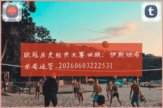 欧冠历史经典决赛回顾：伊斯坦布尔奇迹等_20260603222531