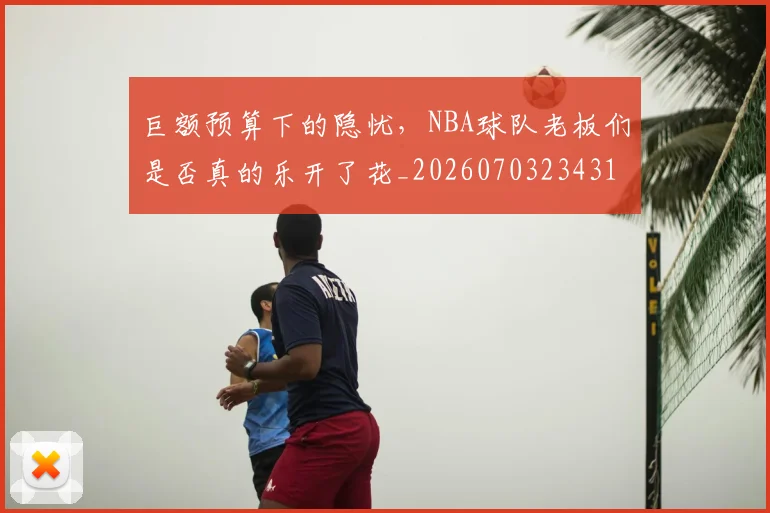 巨额预算下的隐忧,NBA球队老板们是否真的乐开了花_20260703234318_20260722152948