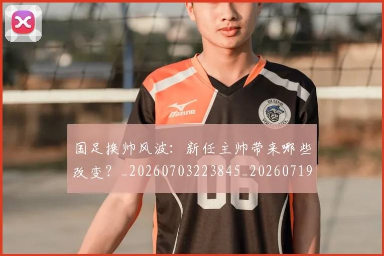国足换帅风波：新任主帅带来哪些改变？_20260703223845_20260719164222