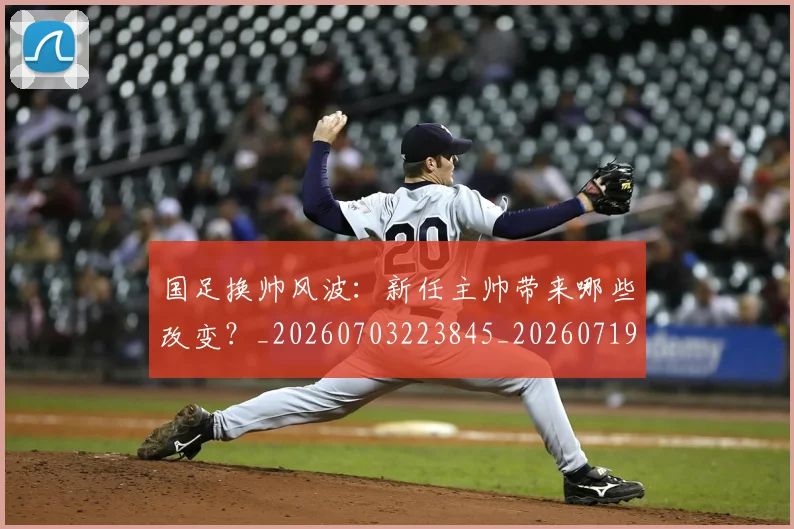 国足换帅风波：新任主帅带来哪些改变？_20260703223845_20260719164222