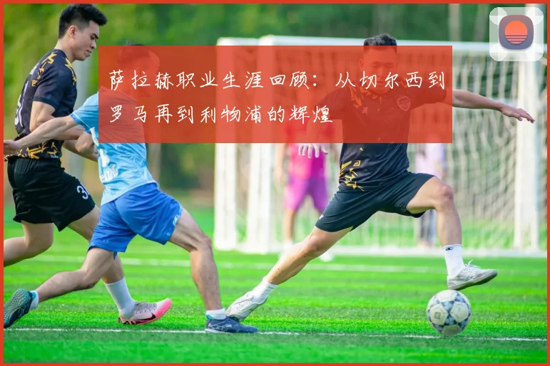 萨拉赫职业生涯回顾：从切尔西到罗马再到利物浦的辉煌