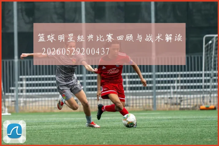 篮球明星经典比赛回顾与战术解读_20260529200437
