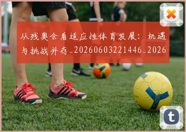 从残奥会看适应性体育发展：机遇与挑战并存_20260603221446_20260704164807