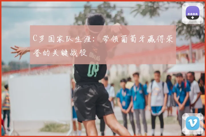 C罗国家队生涯:带领葡萄牙赢得荣誉的关键战役