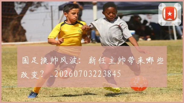 国足换帅风波：新任主帅带来哪些改变？_20260703223845