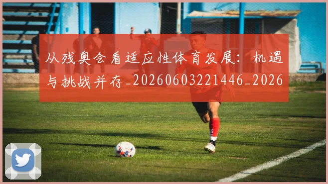 从残奥会看适应性体育发展:机遇与挑战并存_20260603221446_20260704164807
