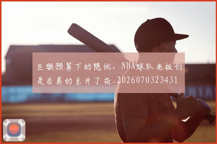 巨额预算下的隐忧，NBA球队老板们是否真的乐开了花_20260703234318_20260722152948