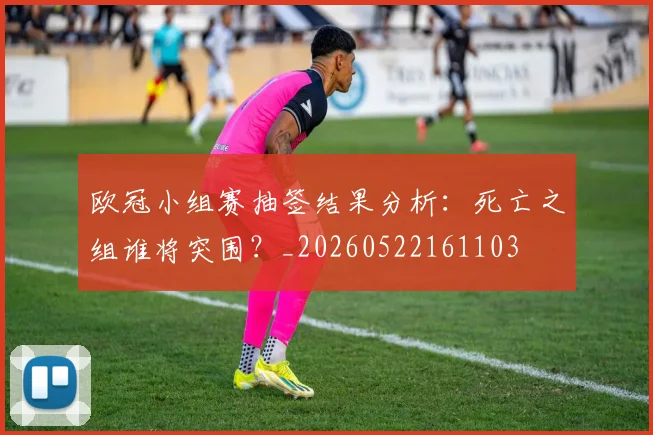 欧冠小组赛抽签结果分析：死亡之组谁将突围？_20260522161103