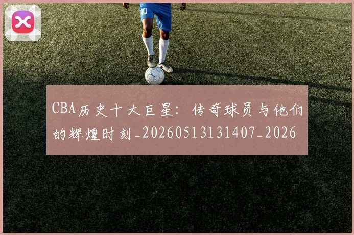 CBA历史十大巨星:传奇球员与他们的辉煌时刻_20260513131407_20260701210246
