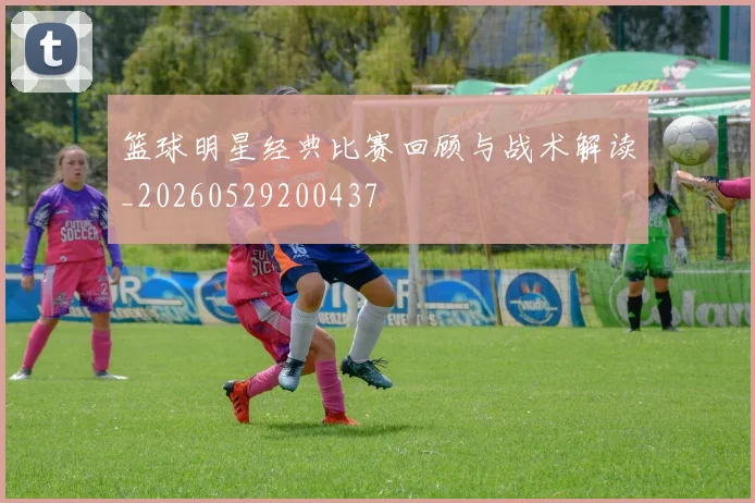 篮球明星经典比赛回顾与战术解读_20260529200437