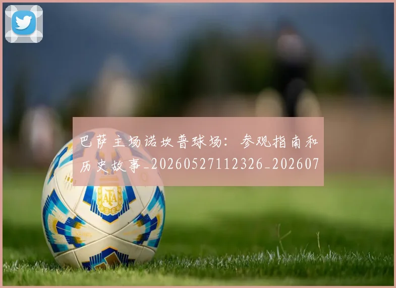 巴萨主场诺坎普球场：参观指南和历史故事_20260527112326_20260703234340