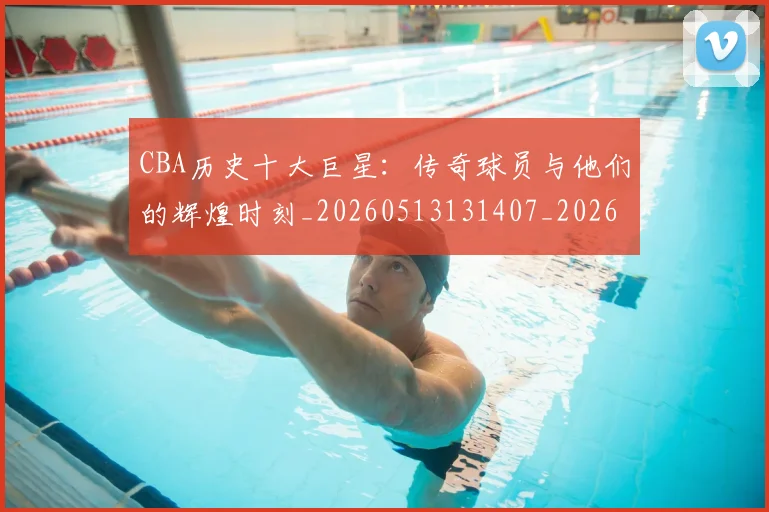 CBA历史十大巨星：传奇球员与他们的辉煌时刻_20260513131407_20260701210246