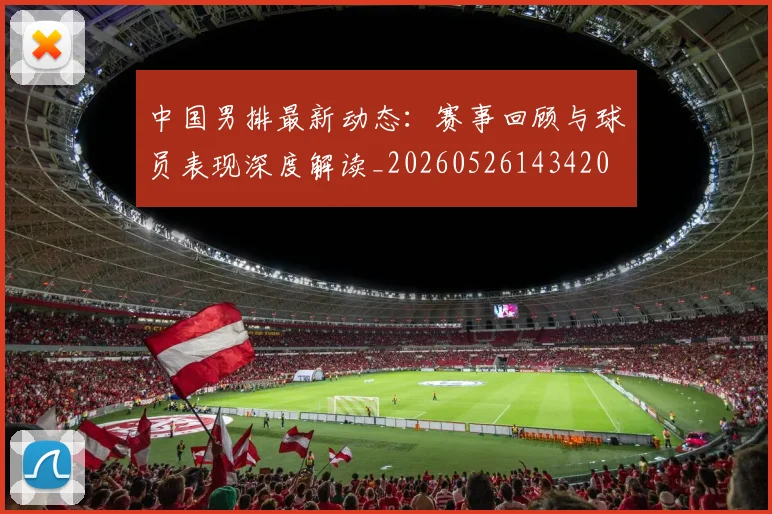 中国男排最新动态：赛事回顾与球员表现深度解读_20260526143420