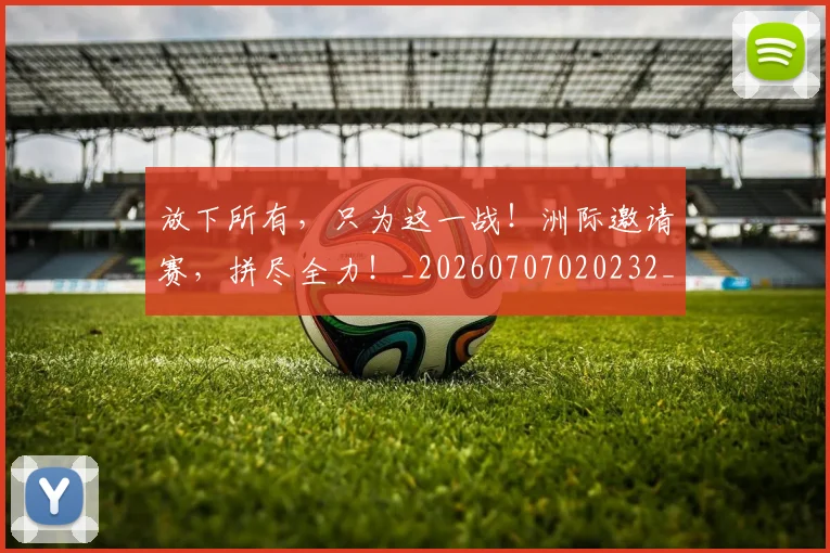放下所有，只为这一战！洲际邀请赛，拼尽全力！_20260707020232_20260723185003