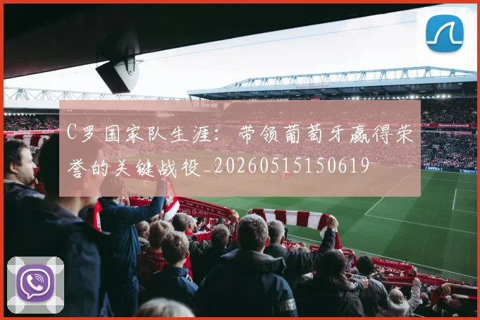 C罗国家队生涯：带领葡萄牙赢得荣誉的关键战役_20260515150619