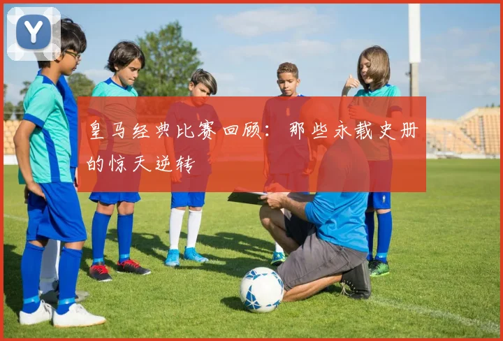 皇马经典比赛回顾：那些永载史册的惊天逆转