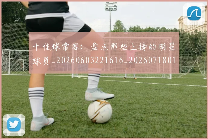 十佳球常客：盘点那些上榜的明星球员_20260603221616_20260718011247