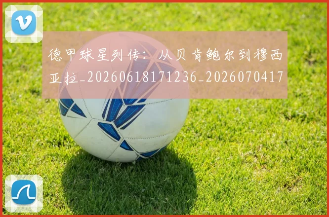 德甲球星列传：从贝肯鲍尔到穆西亚拉_20260618171236_20260704173317