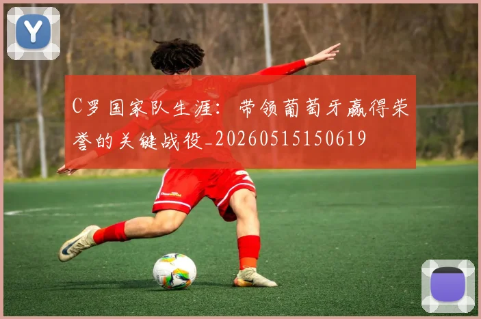 C罗国家队生涯：带领葡萄牙赢得荣誉的关键战役_20260515150619