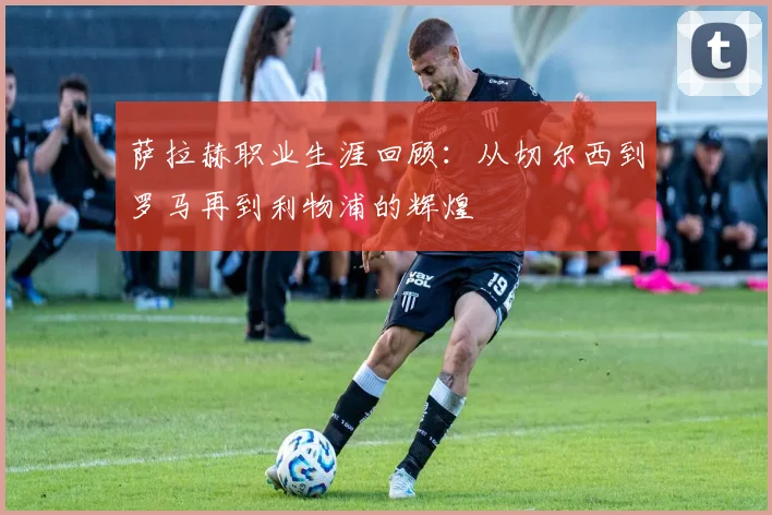 萨拉赫职业生涯回顾:从切尔西到罗马再到利物浦的辉煌