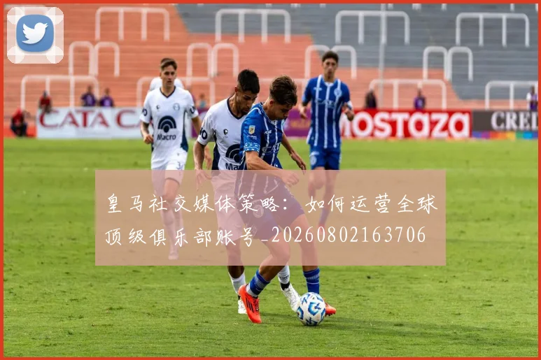 皇马社交媒体策略：如何运营全球顶级俱乐部账号_20260802163706