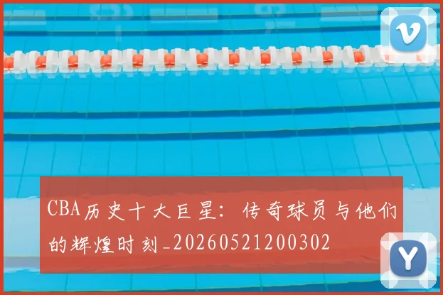 CBA历史十大巨星:传奇球员与他们的辉煌时刻_20260521200302