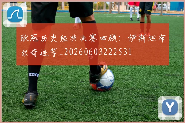 欧冠历史经典决赛回顾:伊斯坦布尔奇迹等_20260603222531